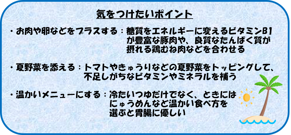 気をつけたいポイント ・お肉や卵などをプラスする：糖質をエネルギーに変えるビタミンB1が豊富な豚肉や、良質なたんぱく質が摂れる鶏むね肉などを合わせる ・夏野菜を添える：トマトやきゅうりなどの夏野菜をトッピングして、不足しがちなビタミンやミネラルを補う ・温かいメニューにする：冷たいつゆだけでなく、ときにはにゅうめんなど温かい食べ方を選ぶと胃腸に優しい
